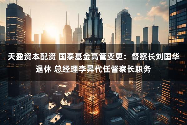 天盈资本配资 国泰基金高管变更：督察长刘国华退休 总经理李昇代任督察长职务
