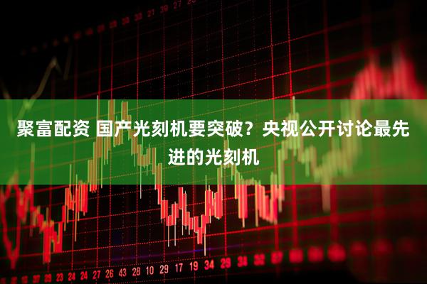 聚富配资 国产光刻机要突破？央视公开讨论最先进的光刻机