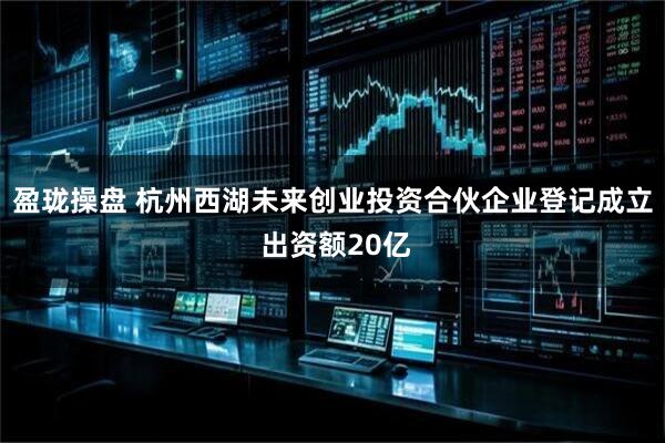 盈珑操盘 杭州西湖未来创业投资合伙企业登记成立 出资额20亿