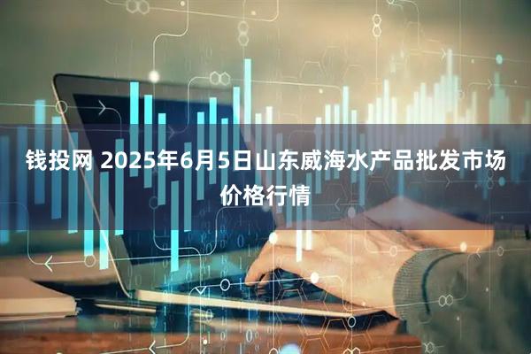 钱投网 2025年6月5日山东威海水产品批发市场价格行情