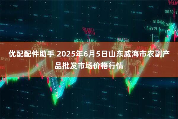 优配配件助手 2025年6月5日山东威海市农副产品批发市场价格行情