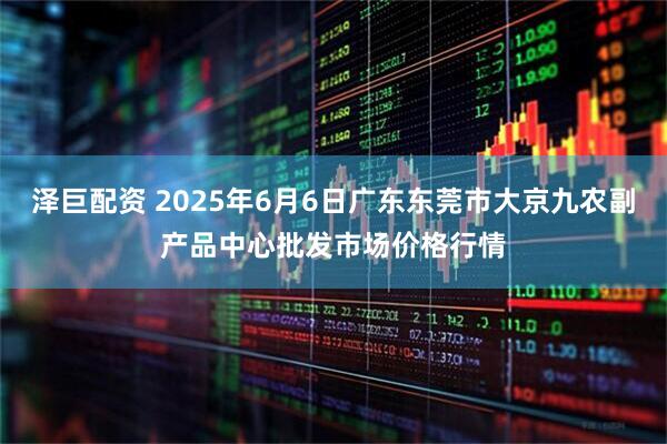 泽巨配资 2025年6月6日广东东莞市大京九农副产品中心批发市场价格行情