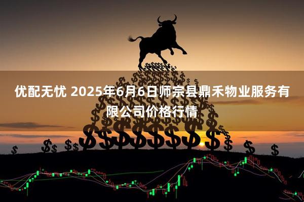 优配无忧 2025年6月6日师宗县鼎禾物业服务有限公司价格行情