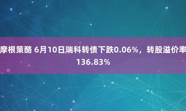 摩根策酪 6月10日瑞科转债下跌0.06%，转股溢价率136.83%