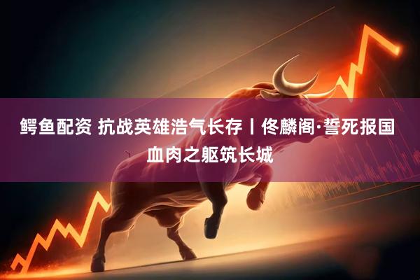 鳄鱼配资 抗战英雄浩气长存丨佟麟阁·誓死报国 血肉之躯筑长城