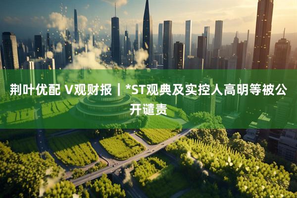 荆叶优配 V观财报｜*ST观典及实控人高明等被公开谴责