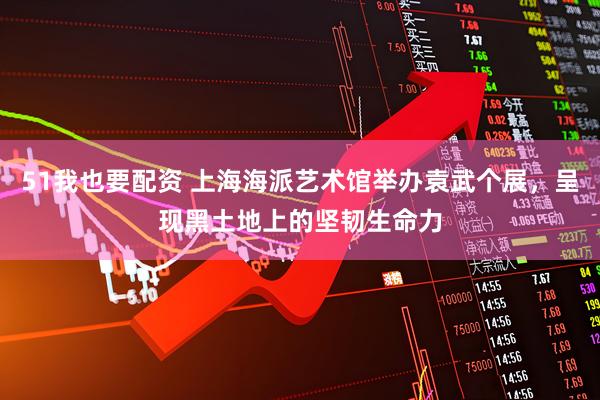 51我也要配资 上海海派艺术馆举办袁武个展，呈现黑土地上的坚韧生命力