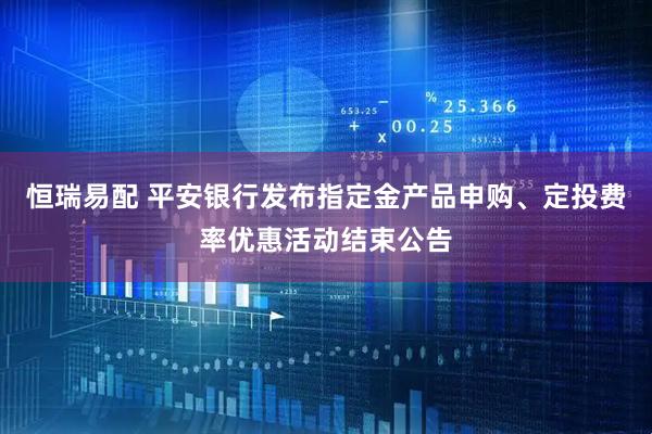 恒瑞易配 平安银行发布指定金产品申购、定投费率优惠活动结束公告