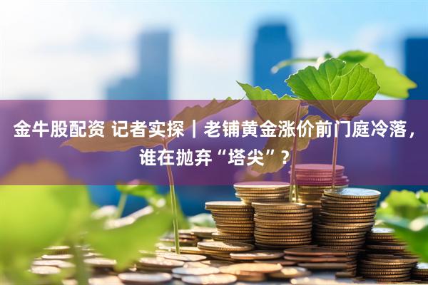 金牛股配资 记者实探｜老铺黄金涨价前门庭冷落，谁在抛弃“塔尖”？