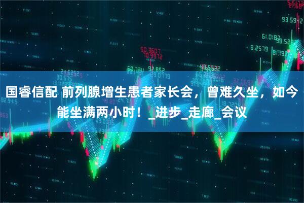 国睿信配 前列腺增生患者家长会，曾难久坐，如今能坐满两小时！_进步_走廊_会议