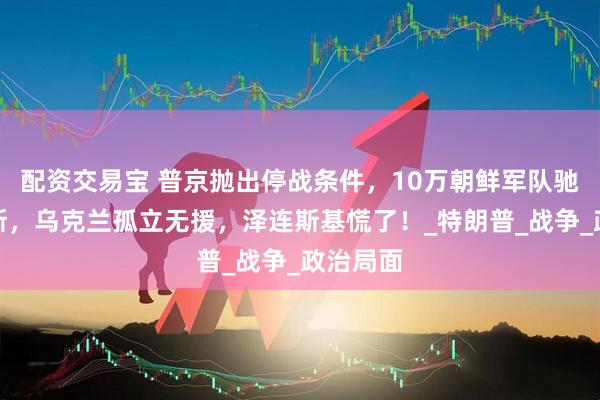 配资交易宝 普京抛出停战条件，10万朝鲜军队驰援俄罗斯，乌克兰孤立无援，泽连斯基慌了！_特朗普_战争_政治局面