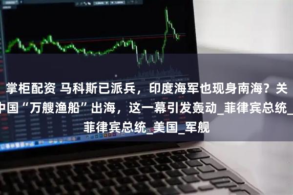掌柜配资 马科斯已派兵，印度海军也现身南海？关键时刻，中国“万艘渔船”出海，这一幕引发轰动_菲律宾总统_美国_军舰