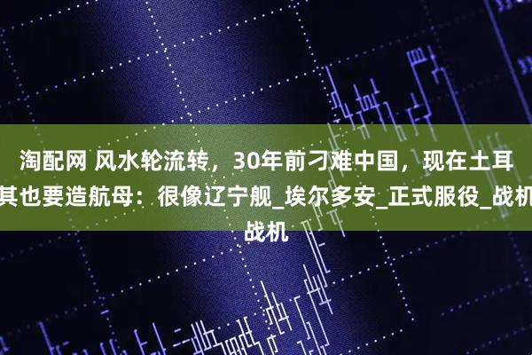淘配网 风水轮流转，30年前刁难中国，现在土耳其也要造航母：很像辽宁舰_埃尔多安_正式服役_战机