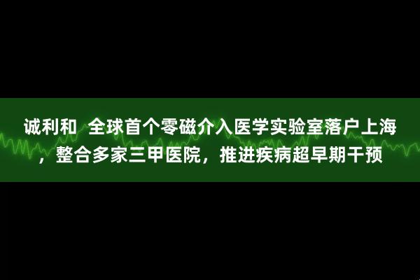 诚利和  全球首个零磁介入医学实验室落户上海，整合多家三甲医院，推进疾病超早期干预