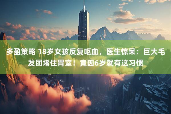 多盈策略 18岁女孩反复呕血，医生惊呆：巨大毛发团堵住胃室！竟因6岁就有这习惯