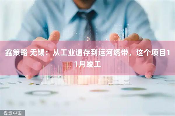 鑫策略 无锡：从工业遗存到运河绣带，这个项目11月竣工