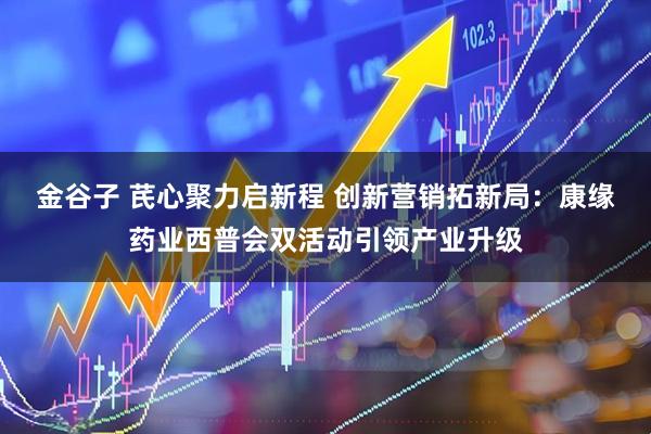 金谷子 芪心聚力启新程 创新营销拓新局：康缘药业西普会双活动引领产业升级