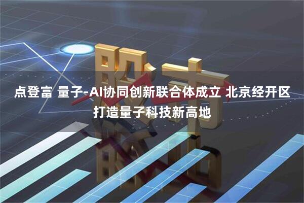 点登富 量子-AI协同创新联合体成立 北京经开区打造量子科技新高地
