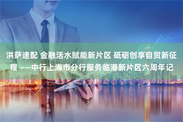 洪萨速配 金融活水赋能新片区 砥砺创享自贸新征程 ——中行上海市分行服务临港新片区六周年记