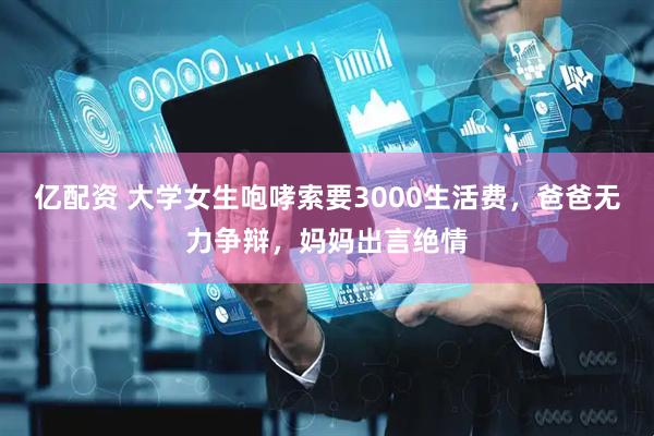 亿配资 大学女生咆哮索要3000生活费，爸爸无力争辩，妈妈出言绝情