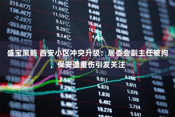 盛宝策略 西安小区冲突升级：居委会副主任被拘，保安遭重伤引发关注