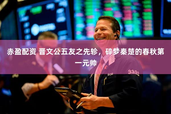 赤盈配资 晋文公五友之先轸，碎梦秦楚的春秋第一元帅