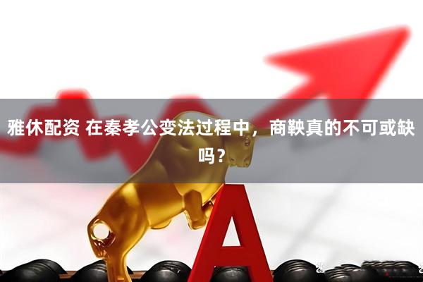 雅休配资 在秦孝公变法过程中，商鞅真的不可或缺吗？