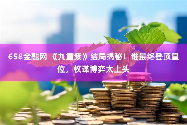 658金融网 《九重紫》结局揭秘！谁最终登顶皇位，权谋博弈太上头
