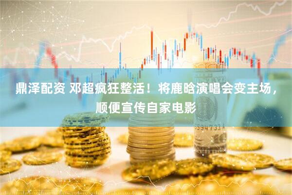 鼎泽配资 邓超疯狂整活！将鹿晗演唱会变主场，顺便宣传自家电影