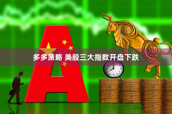 多多策略 美股三大指数开盘下跌