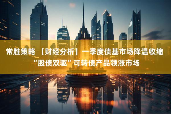 常胜策略 【财经分析】一季度债基市场降温收缩 “股债双驱”可转债产品领涨市场