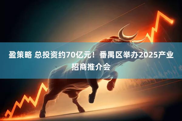 盈策略 总投资约70亿元！番禺区举办2025产业招商推介会
