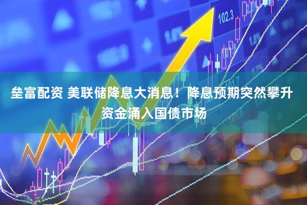 垒富配资 美联储降息大消息！降息预期突然攀升 资金涌入国债市场