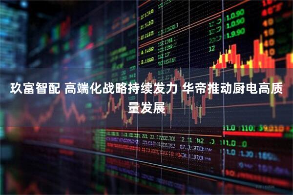 玖富智配 高端化战略持续发力 华帝推动厨电高质量发展