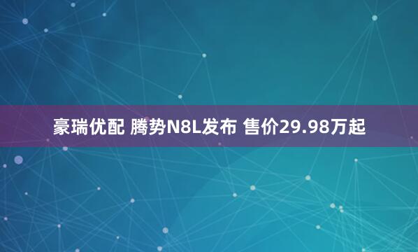 豪瑞优配 腾势N8L发布 售价29.98万起