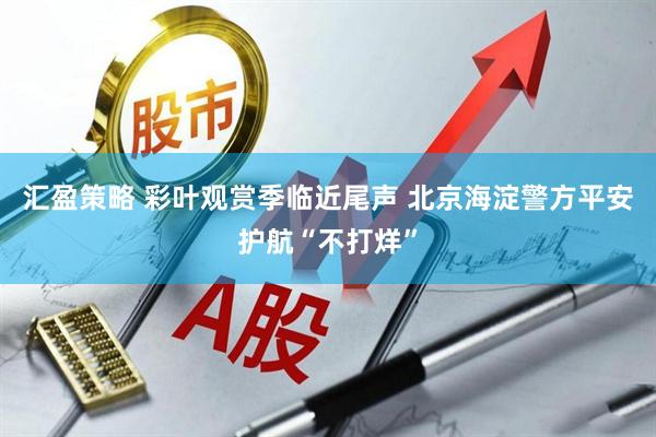 汇盈策略 彩叶观赏季临近尾声 北京海淀警方平安护航“不打烊”