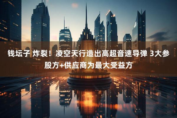 钱坛子 炸裂！凌空天行造出高超音速导弹 3大参股方+供应商为最大受益方