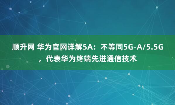 顺升网 华为官网详解5A：不等同5G-A/5.5G，代表华为终端先进通信技术