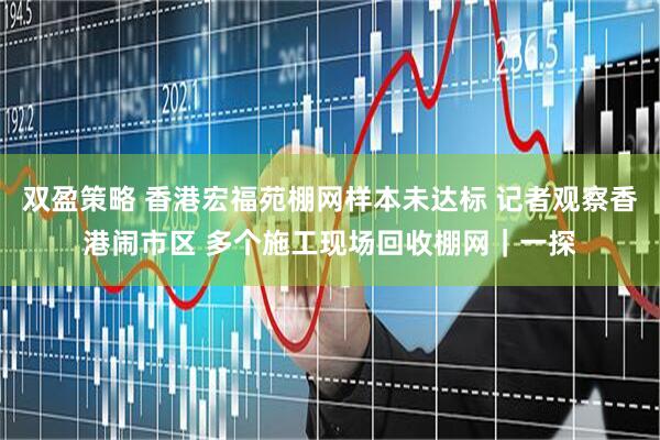 双盈策略 香港宏福苑棚网样本未达标 记者观察香港闹市区 多个施工现场回收棚网｜一探