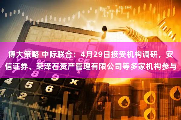 博大策略 中际联合：4月29日接受机构调研，安信证券、荣泽石资产管理有限公司等多家机构参与