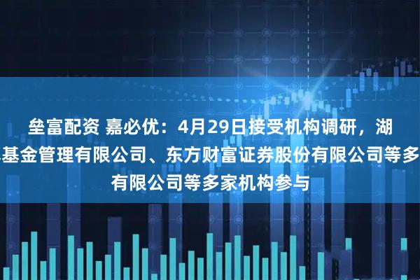 垒富配资 嘉必优：4月29日接受机构调研，湖南源乘私募基金管理有限公司、东方财富证券股份有限公司等多家机构参与