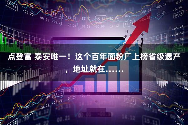 点登富 泰安唯一！这个百年面粉厂上榜省级遗产，地址就在……