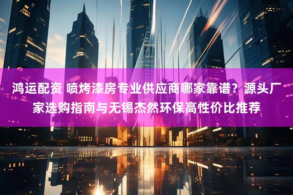 鸿运配资 喷烤漆房专业供应商哪家靠谱？源头厂家选购指南与无锡杰然环保高性价比推荐