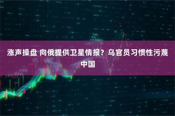 涨声操盘 向俄提供卫星情报？乌官员习惯性污蔑中国