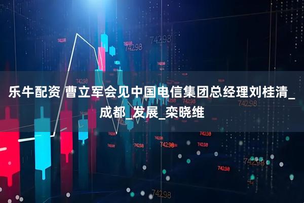 乐牛配资 曹立军会见中国电信集团总经理刘桂清_成都_发展_栾晓维