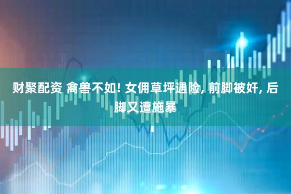 财聚配资 禽兽不如! 女佣草坪遇险, 前脚被奸, 后脚又遭施暴